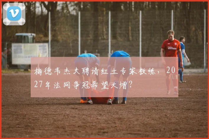梅德韦杰夫聘请红土专家教练，2027年法网争冠希望大增？