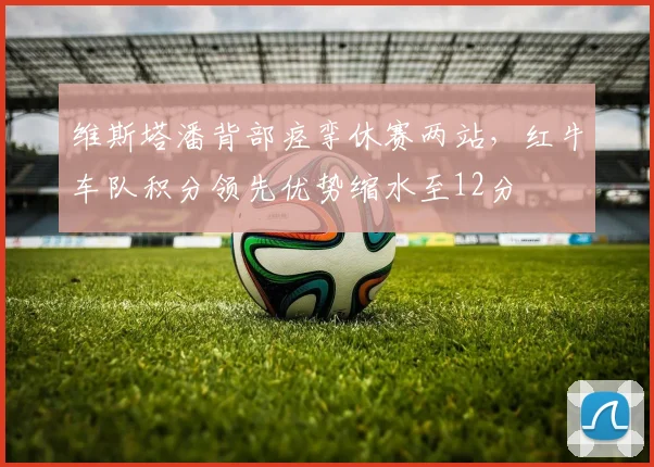 维斯塔潘背部痉挛休赛两站，红牛车队积分领先优势缩水至12分