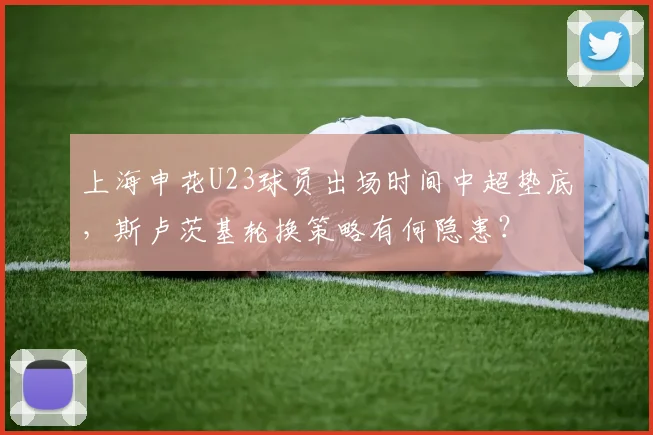 上海申花U23球员出场时间中超垫底，斯卢茨基轮换策略有何隐患？