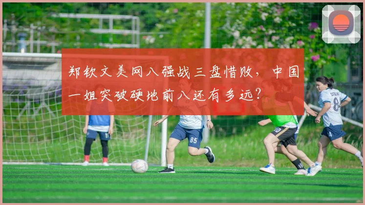 郑钦文美网八强战三盘惜败，中国一姐突破硬地前八还有多远？